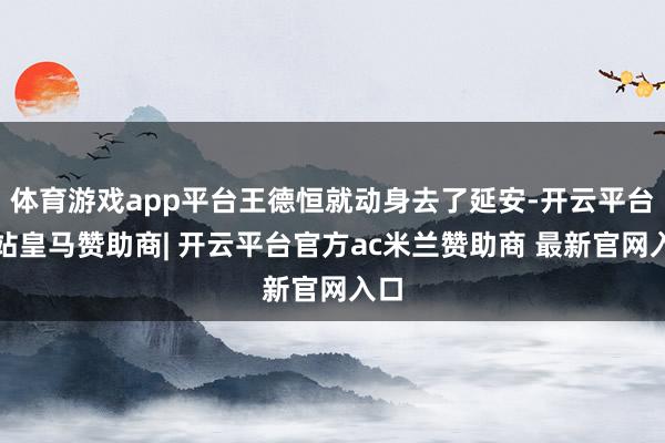 体育游戏app平台王德恒就动身去了延安-开云平台网站皇马赞助商| 开云平台官方ac米兰赞助商 最新官网入口
