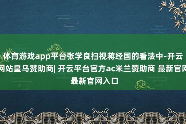 体育游戏app平台张学良扫视蒋经国的看法中-开云平台网站皇马赞助商| 开云平台官方ac米兰赞助商 最新官网入口