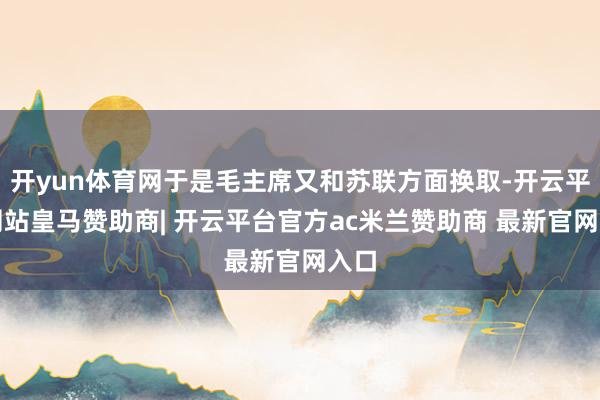 开yun体育网于是毛主席又和苏联方面换取-开云平台网站皇马赞助商| 开云平台官方ac米兰赞助商 最新官网入口