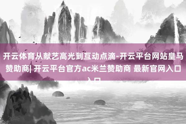 开云体育从献艺高光到互动点滴-开云平台网站皇马赞助商| 开云平台官方ac米兰赞助商 最新官网入口