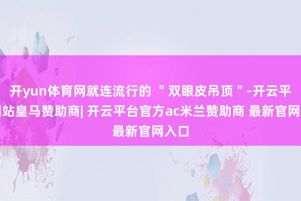 开yun体育网就连流行的 ＂双眼皮吊顶＂-开云平台网站皇马赞助商| 开云平台官方ac米兰赞助商 最新官网入口