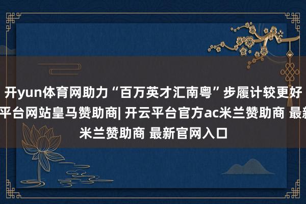 开yun体育网助力“百万英才汇南粤”步履计较更好实施-开云平台网站皇马赞助商| 开云平台官方ac米兰赞助商 最新官网入口