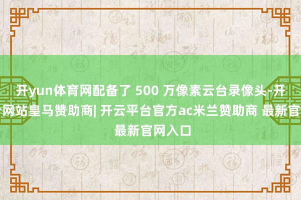 开yun体育网配备了 500 万像素云台录像头-开云平台网站皇马赞助商| 开云平台官方ac米兰赞助商 最新官网入口