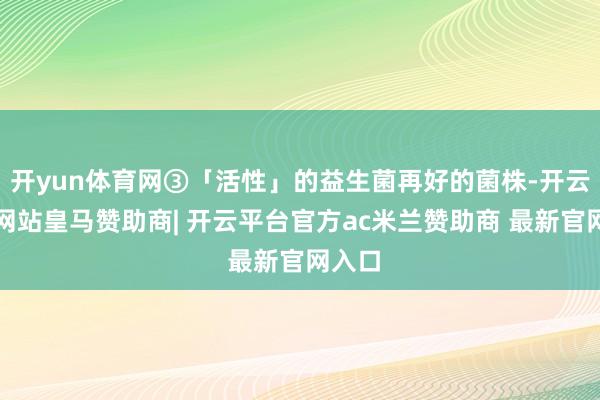 开yun体育网③「活性」的益生菌再好的菌株-开云平台网站皇马赞助商| 开云平台官方ac米兰赞助商 最新官网入口