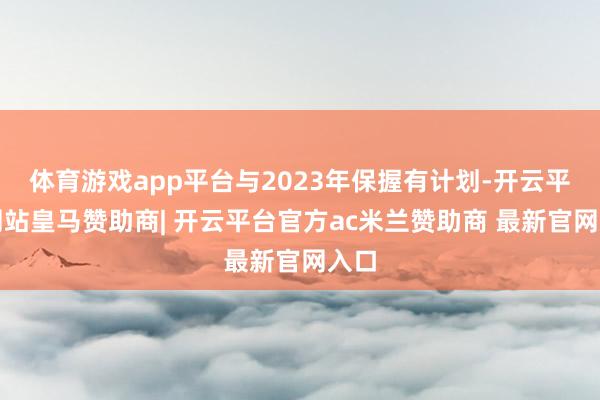 体育游戏app平台与2023年保握有计划-开云平台网站皇马赞助商| 开云平台官方ac米兰赞助商 最新官网入口