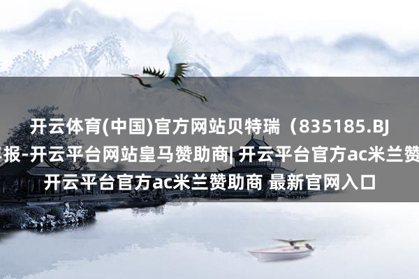 开云体育(中国)官方网站贝特瑞（835185.BJ）发布了2024年年报-开云平台网站皇马赞助商| 开云平台官方ac米兰赞助商 最新官网入口