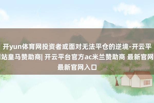 开yun体育网投资者或面对无法平仓的逆境-开云平台网站皇马赞助商| 开云平台官方ac米兰赞助商 最新官网入口