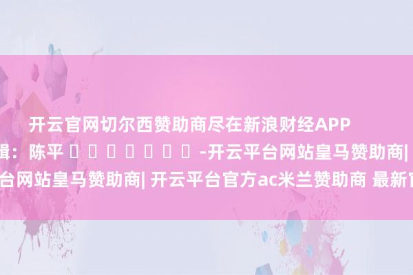 开云官网切尔西赞助商尽在新浪财经APP            						职守剪辑：陈平 							-开云平台网站皇马赞助商| 开云平台官方ac米兰赞助商 最新官网入口