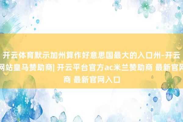 开云体育默示加州算作好意思国最大的入口州-开云平台网站皇马赞助商| 开云平台官方ac米兰赞助商 最新官网入口