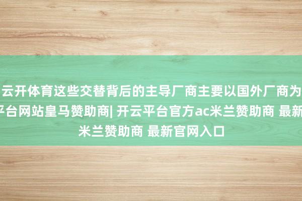 云开体育这些交替背后的主导厂商主要以国外厂商为主-开云平台网站皇马赞助商| 开云平台官方ac米兰赞助商 最新官网入口