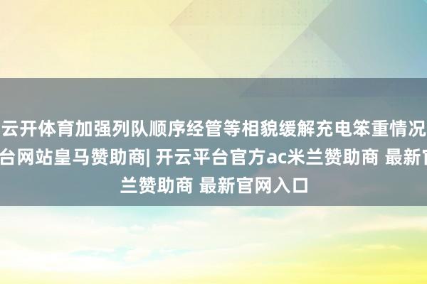 云开体育加强列队顺序经管等相貌缓解充电笨重情况-开云平台网站皇马赞助商| 开云平台官方ac米兰赞助商 最新官网入口