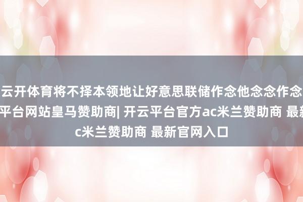 云开体育将不择本领地让好意思联储作念他念念作念的事-开云平台网站皇马赞助商| 开云平台官方ac米兰赞助商 最新官网入口