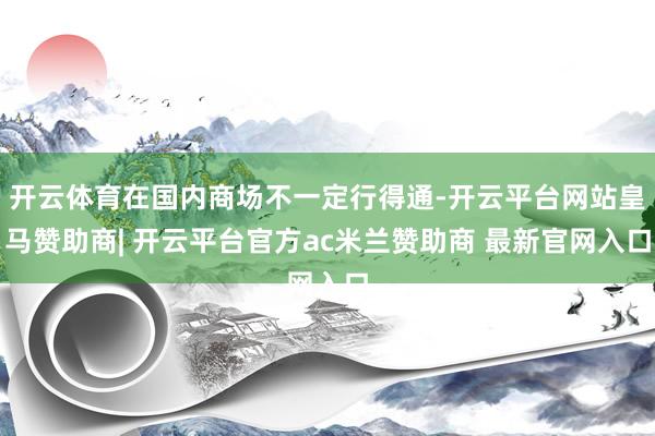 开云体育在国内商场不一定行得通-开云平台网站皇马赞助商| 开云平台官方ac米兰赞助商 最新官网入口
