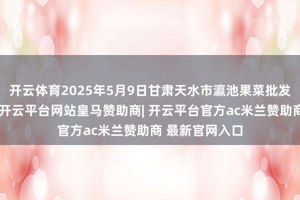 开云体育2025年5月9日甘肃天水市瀛池果菜批发市集价钱行情-开云平台网站皇马赞助商| 开云平台官方ac米兰赞助商 最新官网入口
