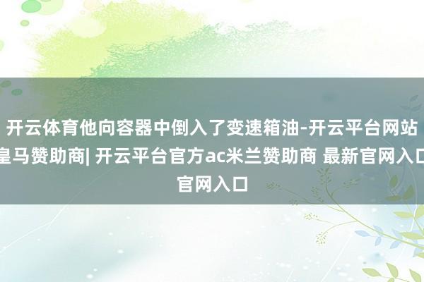 开云体育他向容器中倒入了变速箱油-开云平台网站皇马赞助商| 开云平台官方ac米兰赞助商 最新官网入口