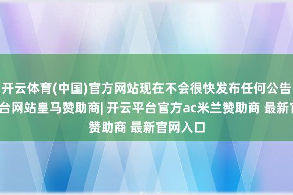开云体育(中国)官方网站现在不会很快发布任何公告-开云平台网站皇马赞助商| 开云平台官方ac米兰赞助商 最新官网入口