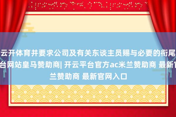 云开体育并要求公司及有关东谈主员赐与必要的衔尾-开云平台网站皇马赞助商| 开云平台官方ac米兰赞助商 最新官网入口