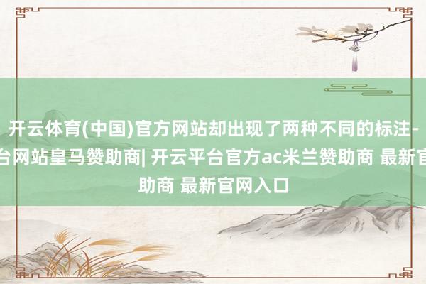 开云体育(中国)官方网站却出现了两种不同的标注-开云平台网站皇马赞助商| 开云平台官方ac米兰赞助商 最新官网入口