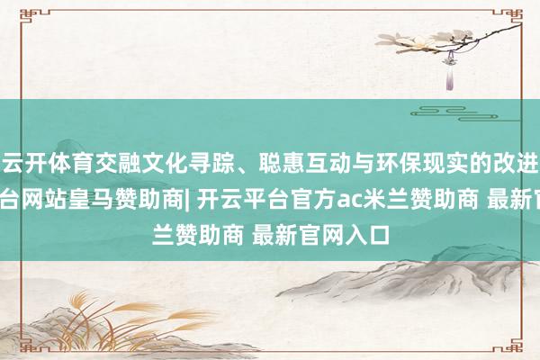 云开体育交融文化寻踪、聪惠互动与环保现实的改进-开云平台网站皇马赞助商| 开云平台官方ac米兰赞助商 最新官网入口