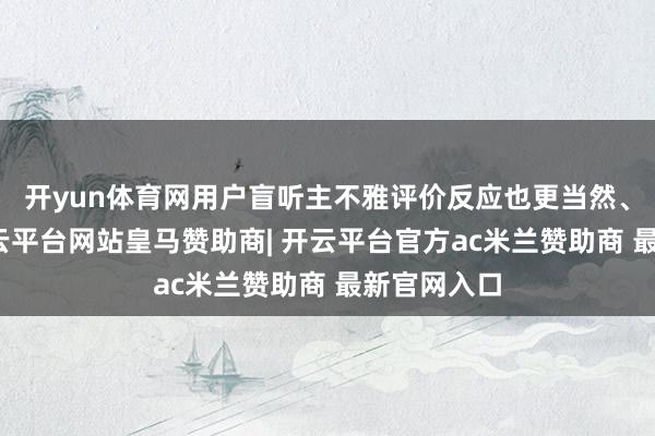 开yun体育网用户盲听主不雅评价反应也更当然、信得过-开云平台网站皇马赞助商| 开云平台官方ac米兰赞助商 最新官网入口