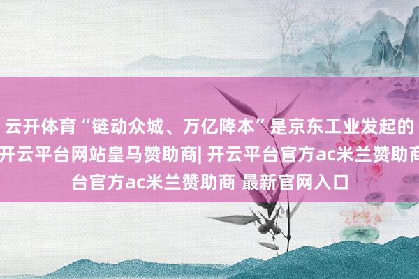 云开体育“链动众城、万亿降本”是京东工业发起的专项活动估量-开云平台网站皇马赞助商| 开云平台官方ac米兰赞助商 最新官网入口