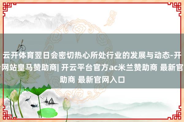 云开体育翌日会密切热心所处行业的发展与动态-开云平台网站皇马赞助商| 开云平台官方ac米兰赞助商 最新官网入口