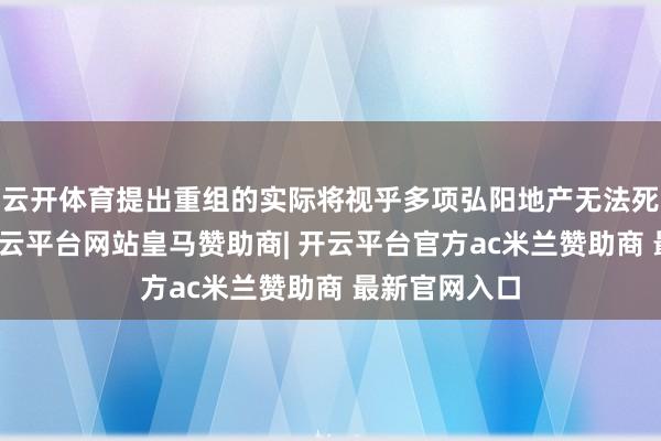 云开体育提出重组的实际将视乎多项弘阳地产无法死心的身分-开云平台网站皇马赞助商| 开云平台官方ac米兰赞助商 最新官网入口