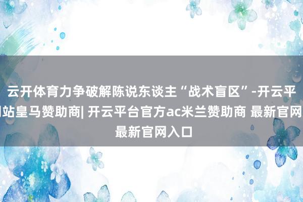 云开体育力争破解陈说东谈主“战术盲区”-开云平台网站皇马赞助商| 开云平台官方ac米兰赞助商 最新官网入口