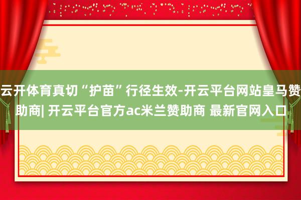 云开体育真切“护苗”行径生效-开云平台网站皇马赞助商| 开云平台官方ac米兰赞助商 最新官网入口