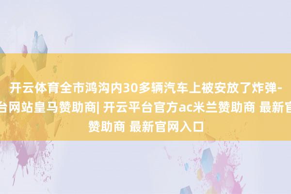 开云体育全市鸿沟内30多辆汽车上被安放了炸弹-开云平台网站皇马赞助商| 开云平台官方ac米兰赞助商 最新官网入口