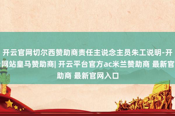 开云官网切尔西赞助商责任主说念主员朱工说明-开云平台网站皇马赞助商| 开云平台官方ac米兰赞助商 最新官网入口