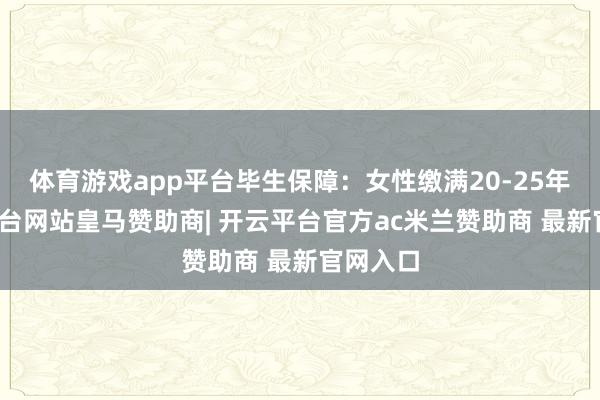 体育游戏app平台毕生保障：女性缴满20-25年-开云平台网站皇马赞助商| 开云平台官方ac米兰赞助商 最新官网入口