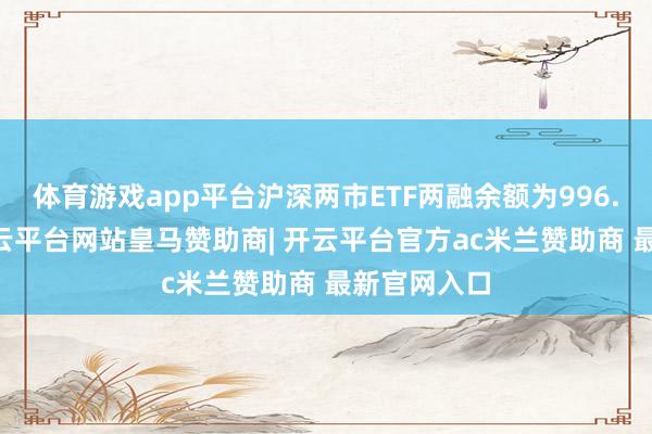 体育游戏app平台沪深两市ETF两融余额为996.46亿元-开云平台网站皇马赞助商| 开云平台官方ac米兰赞助商 最新官网入口