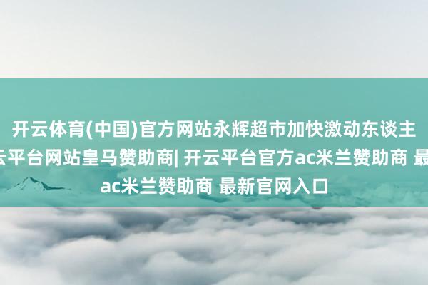 开云体育(中国)官方网站永辉超市加快激动东谈主才教训-开云平台网站皇马赞助商| 开云平台官方ac米兰赞助商 最新官网入口