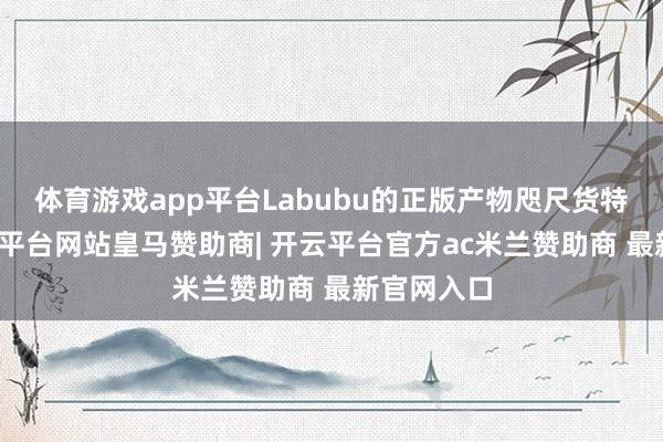 体育游戏app平台Labubu的正版产物咫尺货特地少-开云平台网站皇马赞助商| 开云平台官方ac米兰赞助商 最新官网入口