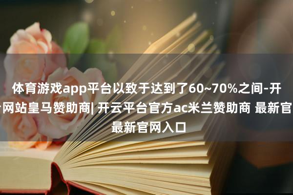 体育游戏app平台以致于达到了60~70%之间-开云平台网站皇马赞助商| 开云平台官方ac米兰赞助商 最新官网入口