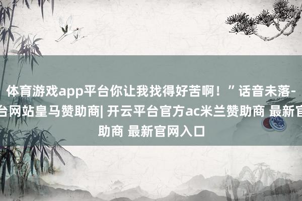 体育游戏app平台你让我找得好苦啊！”话音未落-开云平台网站皇马赞助商| 开云平台官方ac米兰赞助商 最新官网入口