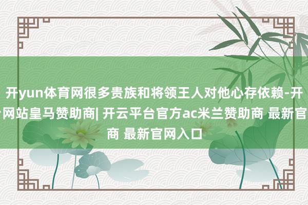 开yun体育网很多贵族和将领王人对他心存依赖-开云平台网站皇马赞助商| 开云平台官方ac米兰赞助商 最新官网入口