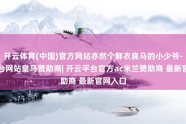 开云体育(中国)官方网站亦然个鲜衣良马的小少爷-开云平台网站皇马赞助商| 开云平台官方ac米兰赞助商 最新官网入口