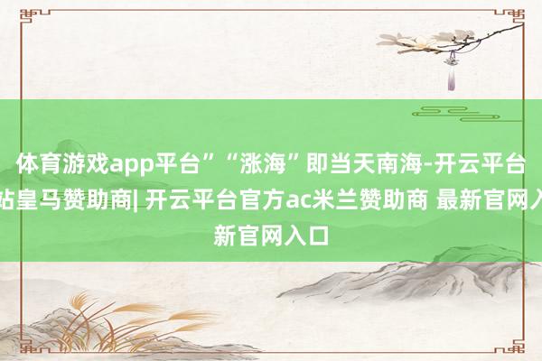体育游戏app平台”“涨海”即当天南海-开云平台网站皇马赞助商| 开云平台官方ac米兰赞助商 最新官网入口
