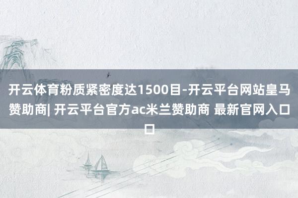 开云体育粉质紧密度达1500目-开云平台网站皇马赞助商| 开云平台官方ac米兰赞助商 最新官网入口