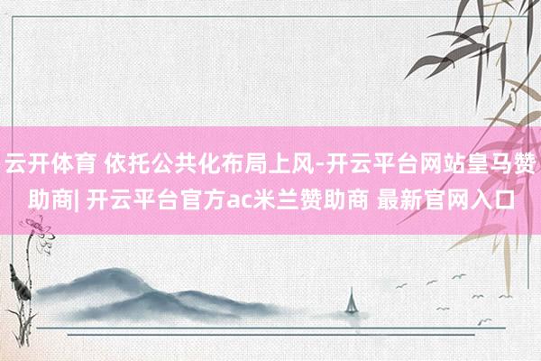 云开体育 依托公共化布局上风-开云平台网站皇马赞助商| 开云平台官方ac米兰赞助商 最新官网入口