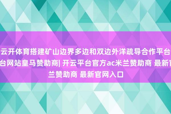 云开体育搭建矿山边界多边和双边外洋疏导合作平台-开云平台网站皇马赞助商| 开云平台官方ac米兰赞助商 最新官网入口