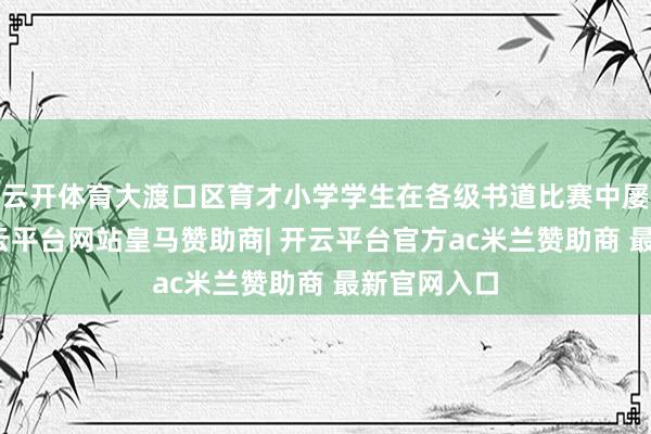 云开体育大渡口区育才小学学生在各级书道比赛中屡获佳绩-开云平台网站皇马赞助商| 开云平台官方ac米兰赞助商 最新官网入口