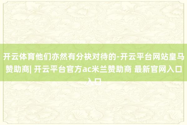 开云体育他们亦然有分袂对待的-开云平台网站皇马赞助商| 开云平台官方ac米兰赞助商 最新官网入口