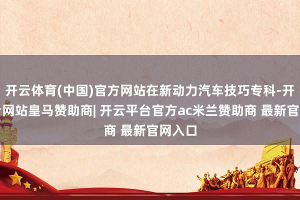 开云体育(中国)官方网站在新动力汽车技巧专科-开云平台网站皇马赞助商| 开云平台官方ac米兰赞助商 最新官网入口