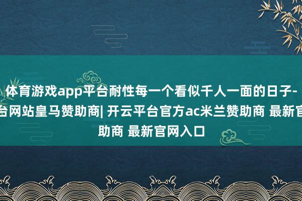 体育游戏app平台耐性每一个看似千人一面的日子-开云平台网站皇马赞助商| 开云平台官方ac米兰赞助商 最新官网入口
