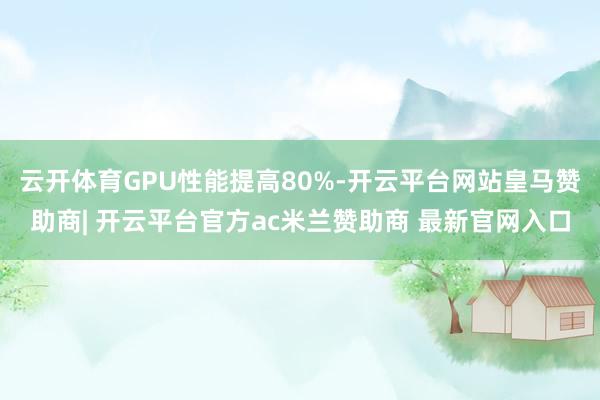 云开体育GPU性能提高80%-开云平台网站皇马赞助商| 开云平台官方ac米兰赞助商 最新官网入口