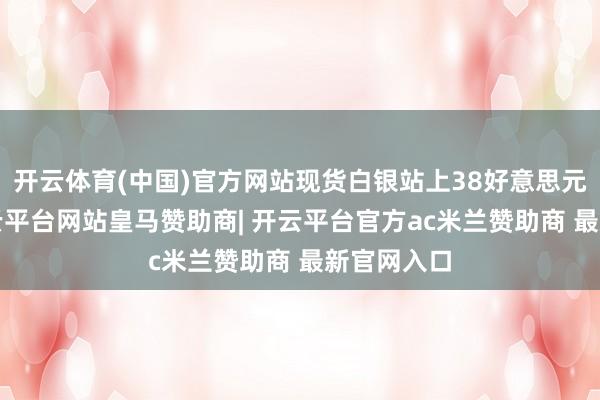 开云体育(中国)官方网站现货白银站上38好意思元/盎司-开云平台网站皇马赞助商| 开云平台官方ac米兰赞助商 最新官网入口