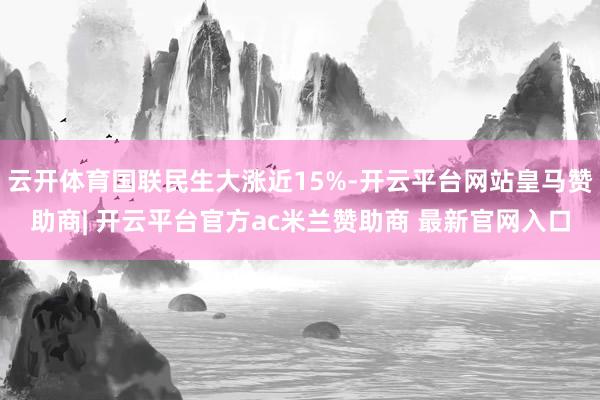 云开体育国联民生大涨近15%-开云平台网站皇马赞助商| 开云平台官方ac米兰赞助商 最新官网入口